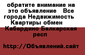 обратите внимание на это объявление - Все города Недвижимость » Квартиры обмен   . Кабардино-Балкарская респ.